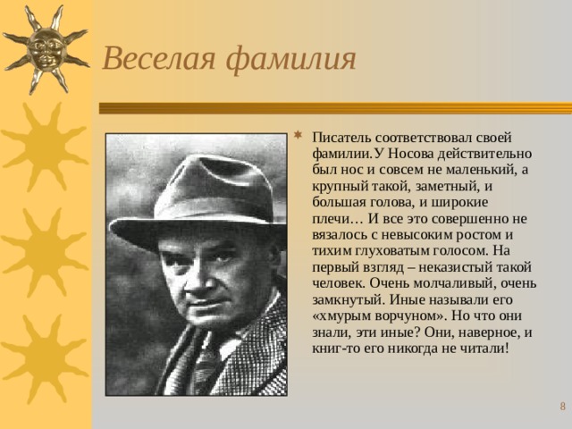 Веселая фамилия Писатель соответствовал своей фамилии.У Носова действительно был нос и совсем не маленький, а крупный такой, заметный, и большая голова, и широкие плечи… И все это совершенно не вязалось с невысоким ростом и тихим глуховатым голосом. На первый взгляд – неказистый такой человек. Очень молчаливый, очень замкнутый . Иные называли его «хмурым ворчуном». Но что они знали, эти иные? Они, наверное, и книг-то его никогда не читали!     
