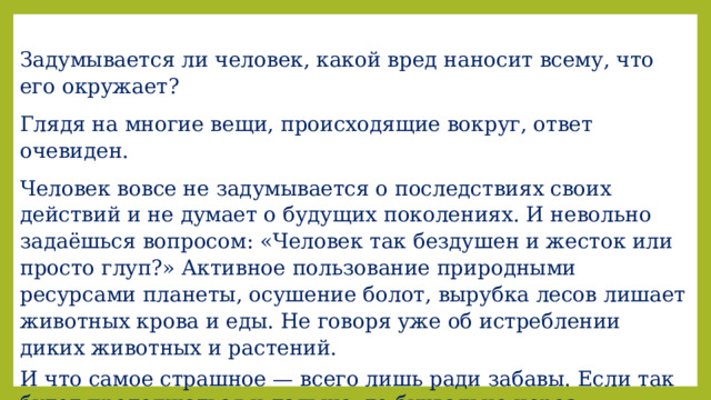 Задумывается ли человек, какой вред наносит всему, что его окружает? Глядя на многие вещи, происходящие вокруг, ответ очевиден. Человек вовсе не задумывается о последствиях своих действий и не думает о будущих поколениях. И невольно задаёшься вопросом: «Человек так бездушен и жесток или просто глуп?» Активное пользование природными ресурсами планеты, осушение болот, вырубка лесов лишает животных крова и еды. Не говоря уже об истреблении диких животных и растений. И что самое страшное — всего лишь ради забавы. Если так будет продолжаться и дальше, то буквально через несколько десятков лет большая часть флоры и фауны будет истреблена. Многие растения и животные просто исчезнут! 