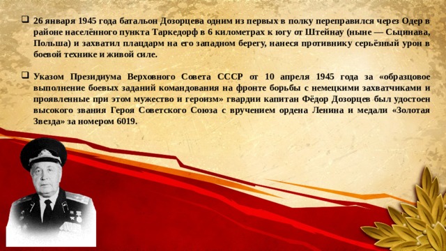 26 января 1945 года батальон Дозорцева одним из первых в полку переправился через Одер в районе населённого пункта Таркедорф в 6 километрах к югу от Штейнау (ныне — Сьцинава, Польша) и захватил плацдарм на его западном берегу, нанеся противнику серьёзный урон в боевой технике и живой силе.  Указом Президиума Верховного Совета СССР от 10 апреля 1945 года за «образцовое выполнение боевых заданий командования на фронте борьбы с немецкими захватчиками и проявленные при этом мужество и героизм» гвардии капитан Фёдор Дозорцев был удостоен высокого звания Героя Советского Союза с вручением ордена Ленина и медали «Золотая Звезда» за номером 6019. 