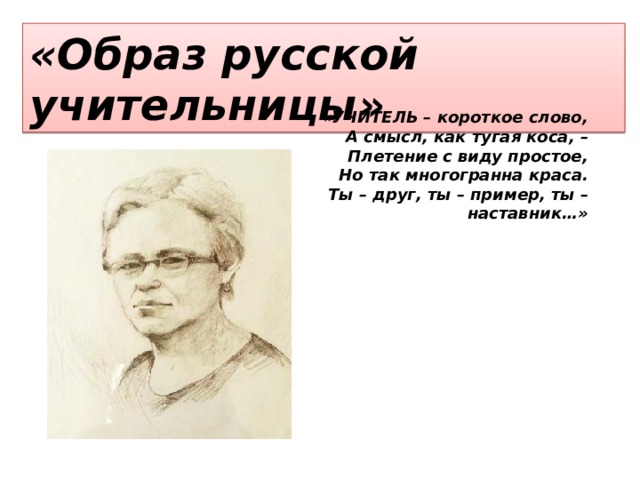 «Образ русской учительницы» «УЧИТЕЛЬ – короткое слово, А смысл, как тугая коса, – Плетение с виду простое, Но так многогранна краса. Ты – друг, ты – пример, ты – наставник…» 