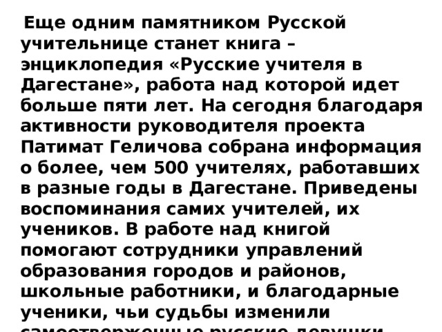  Еще одним памятником Русской учительнице станет книга – энциклопедия «Русские учителя в Дагестане», работа над которой идет больше пяти лет. На сегодня благодаря активности руководителя проекта Патимат Геличова собрана информация о более, чем 500 учителях, работавших в разные годы в Дагестане. Приведены воспоминания самих учителей, их учеников. В работе над книгой помогают сотрудники управлений образования городов и районов, школьные работники, и благодарные ученики, чьи судьбы изменили самоотверженные русские девушки – Учителя. 