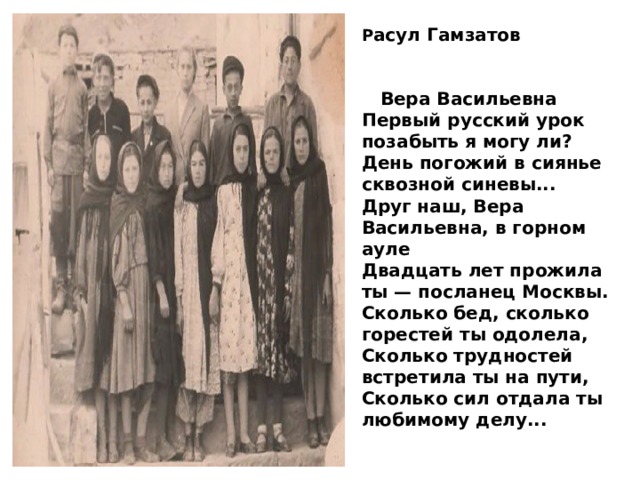 Р асул Гамзатов    Вера Васильевна Первый русский урок позабыть я могу ли? День погожий в сиянье сквозной синевы... Друг наш, Вера Васильевна, в горном ауле Двадцать лет прожила ты — посланец Москвы. Сколько бед, сколько горестей ты одолела, Сколько трудностей встретила ты на пути, Сколько сил отдала ты любимому делу... 