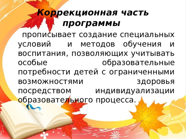 Коррекционная часть программы  прописывает создание специальных условий и методов обучения и воспитания, позволяющих учитывать особые образовательные потребности детей с ограниченными возможностями здоровья посредством индивидуализации образовательного процесса. 