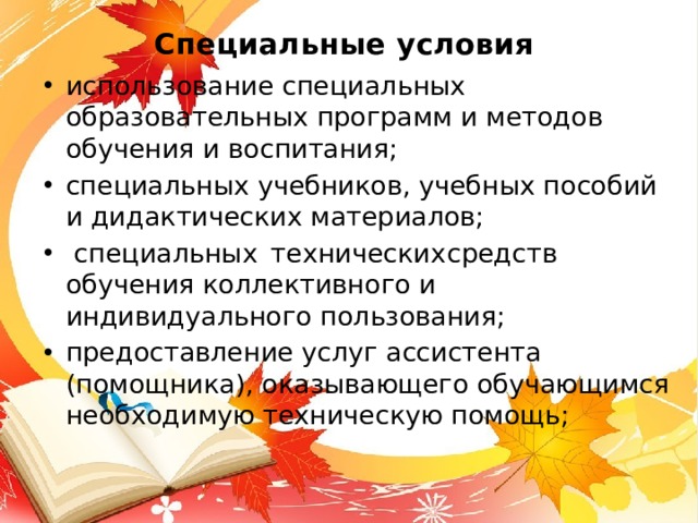 Специальные условия  использование специальных образовательных программ и методов обучения и воспитания; специальных учебников, учебных пособий и дидактических материалов;  специальных  технических  средств обучения коллективного и индивидуального пользования; предоставление услуг ассистента (помощника), оказывающего обучающимся необходимую техническую помощь; 