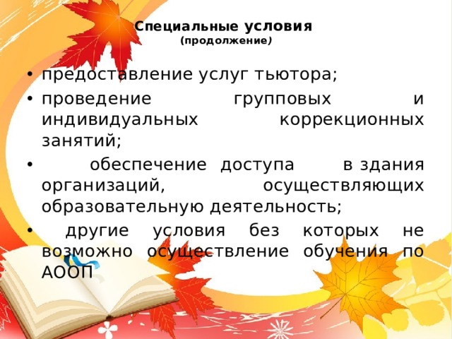 Специальные условия   (продолжение ) предоставление услуг тьютора; проведение групповых и индивидуальных коррекционных занятий;  обеспечение  доступа в  здания организаций, осуществляющих образовательную деятельность;  другие условия без которых не возможно осуществление обучения по АООП 