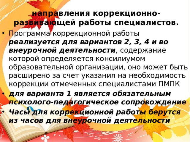 направления коррекционно-развивающей работы специалистов.   Программа коррекционной работы реализуется для вариантов 2, 3, 4 и во внеурочной деятельности , содержание которой определяется консилиумом образовательной организации, оно может быть расширено за счет указания на необходимость коррекции отмеченных специалистами ПМПК для варианта 1 является обязательным психолого-педагогическое сопровождение Часы для коррекционной работы берутся из часов для внеурочной деятельности 