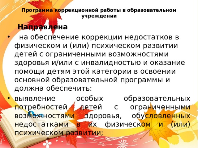Программа коррекционной работы в образовательном учреждении  Направлена   на обеспечение коррекции недостатков в физическом и (или) психическом развитии детей с ограниченными возможностями здоровья и/или с инвалидностью и оказание помощи детям этой категории в освоении основной образовательной программы и должна обеспечить: выявление особых образовательных потребностей детей с ограниченными возможностями здоровья, обусловленных недостатками в их физическом и (или) психическом развитии; 