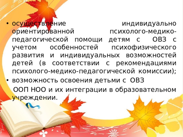 осуществление индивидуально ориентированной психолого-медико-педагогической помощи детям с ОВЗ с учетом особенностей психофизического развития и индивидуальных возможностей детей (в соответствии с рекомендациями психолого-медико-педагогической комиссии); возможность освоения детьми с ОВЗ  ООП НОО и их интеграции в образовательном учреждении. 