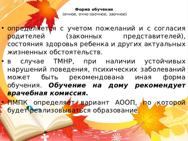 Форма обучения   (очное, очно-заочное, заочное) определяется с учетом пожеланий и с согласия родителей (законных представителей), состояния здоровья ребенка и других актуальных жизненных обстоятельств. в случае ТМНР, при наличии устойчивых нарушений поведения, психических заболеваний может быть рекомендована иная форма обучения. Обучение на дому рекомендует врачебная комиссия. ПМПК определяет вариант АООП, по которой будет реализовываться образование.  