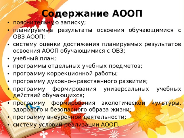 Содержание АООП пояснительную записку; планируемые результаты освоения обучающимися с ОВЗ АООП; систему оценки достижения планируемых результатов освоения АООП обучающимися с ОВЗ; учебный план; программы отдельных учебных предметов; программу коррекционной работы; программу духовно-нравственного развития; программу формирования универсальных учебных действий обучающихся; программу формирования экологической культуры, здорового и безопасного образа жизни; программу внеурочной деятельности; систему условий реализации АООП. 