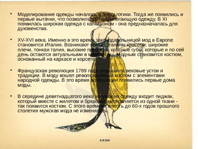 Моделирование одежды началось в эпоху готики. Тогда же появились и первые вытачки, что позволило шить прилегающую одежду. В XI появилась широкая одежда с капюшоном - она предназначалась для духовенства. XV-XVI века. Именно в это время законодательницей мод в Европе становится Италия. Возникают новые эталоны красоты: широкие плечи, тонкая талия, высокие прически, красные губы, которые и по сей день остаются актуальными в мире моды. Модным становится костюм, основанный на каркасе и корсете. Французская революция 1789 года разрушила вековые устои и традиции. В моду вошел революционный костюм с элементами народной одежды. В это время во Франции появились первые дома моды. В середине девятнадцатого века в мужскую одежду входит пиджак, который вместе с жилетом и брюками изготовляется из одной ткани - так появился костюм. С этого времени вплоть до 60-х годов прошлого столетия мужская мода не изменялась. 