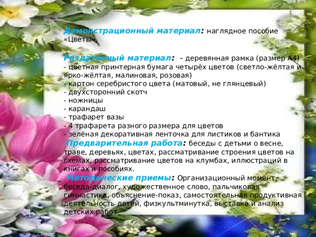 Демонстрационный материал :  наглядное пособие «Цветы». Раздаточный материал :  - деревянная рамка (размер А4)  - цветная принтерная бумага четырёх цветов (светло-жёлтая и ярко-жёлтая, малиновая, розовая)  - картон серебристого цвета (матовый, не глянцевый)  - двухсторонний скотч  - ножницы  - карандаш  - трафарет вазы  - 4 трафарета разного размера для цветов  - зелёная декоративная ленточка для листиков и бантика  Предварительная работа :  беседы с детьми о весне, траве, деревьях, цветах, рассматривание строения цветов на схемах, рассматривание цветов на клумбах, иллюстраций в книгах и пособиях.  Методические приемы :  Организационный момент, беседа-диалог, художественное слово, пальчиковая гимнастика, объяснение-показ, самостоятельная продуктивная деятельность детей, физкультминутка, выставка и анализ детских работ 