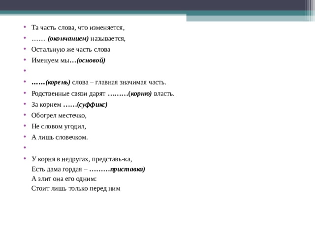 Та часть слова, что изменяется, ……  (окончанием)  называется, Остальную же часть слова Именуем мы …(основой)   …… (корень)   слова – главная значимая часть. Родственные связи дарят ………( корню)  власть. За корнем ……( суффикс) Обогрел местечко, Не словом угодил, А лишь словечком.   У корня в недругах, представь-ка,  Есть дама гордая – ………приставка)  А злит она его одним:  Стоит лишь только перед ним  