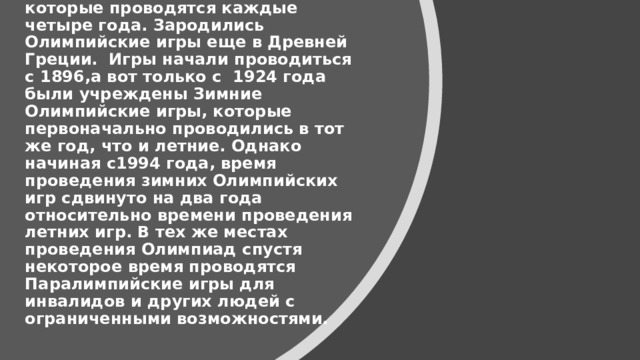 Олимпийские игры — крупнейшие международные комплексные спортивные соревнования, которые проводятся каждые четыре года. Зародились Олимпийские игры еще в Древней Греции. Игры начали проводиться с 1896,а вот только с 1924 года были учреждены Зимние Олимпийские игры, которые первоначально проводились в тот же год, что и летние. Однако начиная с1994 года, время проведения зимних Олимпийских игр сдвинуто на два года относительно времени проведения летних игр. В тех же местах проведения Олимпиад спустя некоторое время проводятся Паралимпийские игры для инвалидов и других людей с ограниченными возможностями.     