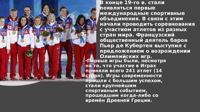 В конце 19-го в. стали появляться первые международные спортивные объединения. В связи с этим начали проводить соревнования с участием атлетов из разных стран мира. Французский общественный деятель барон Пьер де Кубертен выступил с предложением о возрождении Олимпийских игр. Первые игры были, несмотря на то, что участие в Играх приняли всего 241 атлет (14 стран). Игры современности прошли с большим успехом, стали крупнейшим спортивным событием, прошедшим когда-либо со времён Древней Греции.   