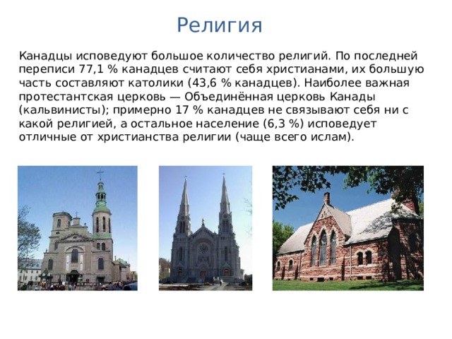 Религия Канадцы исповедуют большое количество религий. По последней переписи 77,1 % канадцев считают себя христианами, их большую часть составляют католики (43,6 % канадцев). Наиболее важная протестантская церковь — Объединённая церковь Канады (кальвинисты); примерно 17 % канадцев не связывают себя ни с какой религией, а остальное население (6,3 %) исповедует отличные от христианства религии (чаще всего ислам). 
