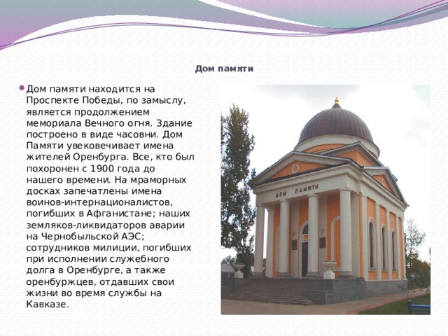      Дом памяти Дом памяти находится на Проспекте Победы, по замыслу, является продолжением мемориала Вечного огня. Здание построено в виде часовни. Дом Памяти увековечивает имена жителей Оренбурга. Все, кто был похоронен с 1900 года до нашего времени. На мраморных досках запечатлены имена воинов-интернационалистов, погибших в Афганистане; наших земляков-ликвидаторов аварии на Чернобыльской АЭС; сотрудников милиции, погибших при исполнении служебного долга в Оренбурге, а также оренбуржцев, отдавших свои жизни во время службы на Кавказе. 