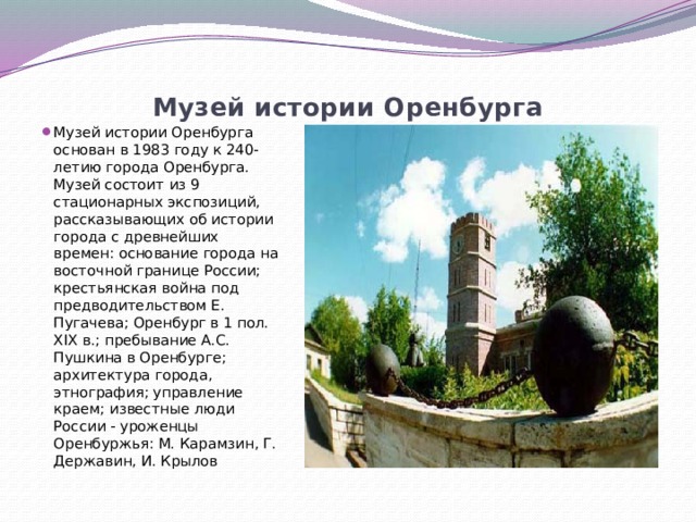 Музей истории Оренбурга   Музей истории Оренбурга основан в 1983 году к 240-летию города Оренбурга. Музей состоит из 9 стационарных экспозиций, рассказывающих об истории города с древнейших времен: основание города на восточной границе России; крестьянская война под предводительством Е. Пугачева; Оренбург в 1 пол. XIX в.; пребывание А.С. Пушкина в Оренбурге; архитектура города, этнография; управление краем; известные люди России - уроженцы Оренбуржья: М. Карамзин, Г. Державин, И. Крылов 