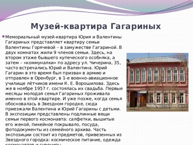 Музей-квартира Гагариных   Мемориальный музей-квартира Юрия и Валентины Гагариных представляет квартиру семьи Валентины Горячевой – в замужестве Гагариной. В двух комнатах жили 9 членов семьи. Здесь, на втором этаже бывшего купеческого особняка, а затем – «коммуналки» по адресу ул. Чичерина, 35, часто встречались Юрий и Валентина. Юрий Гагарин в это время был призван в армию и отправлен в Оренбург, в 1-е военно-авиационное училище лётчиков имени К. Е. Ворошилова. Здесь же в ноябре 1957 г. состоялась их свадьба. Первые месяцы молодая семья Гагариных проживала именно в этой квартире. И уже позже, когда семья обосновалась в Звездном городке, сюда приезжали Валентина и Юрий Гагарины с детьми. В экспозиции представлены подлинные вещи семьи первого космонавта: салфетки, вышитые его женой, пикейное покрывало, посуда, фотодокументы из семейного архива. Часть экспозиции состоит из предметов, привезенных из Звездного городка: космическое питание, одежда космонавтов и сувениры. 