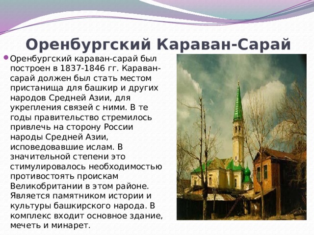 Оренбургский Караван-Сарай   Оренбургский караван-сарай был построен в 1837-1846 гг. Караван-сарай должен был стать местом пристанища для башкир и других народов Средней Азии, для укрепления связей с ними. В те годы правительство стремилось привлечь на сторону России народы Средней Азии, исповедовавшие ислам. В значительной степени это стимулировалось необходимостью противостоять проискам Великобритании в этом районе. Является памятником истории и культуры башкирского народа. В комплекс входит основное здание, мечеть и минарет. 
