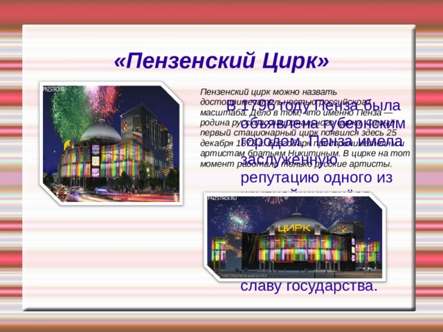 «Пензенский Цирк» Пензенский цирк можно назвать достопримечательностью российского масштаба. Дело в том, что именно Пенза — родина русского национального цирка. Самый первый стационарный цирк появился здесь 25 декабря 1873 г. благодаря предпринимателям и артистам братьям Никитиным. В цирке на тот момент работали только русские артисты. В 1796 году Пенза была объявлена губернским городом. Пенза имела заслуженную репутацию одного из крупнейших гнёзд российского дворянства, олицетворявшего собой могущество и славу государства.    
