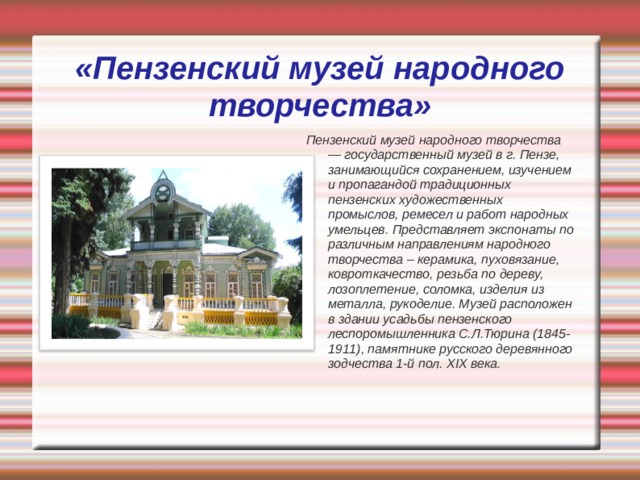 «Пензенский музей народного творчества» Пензенский музей народного творчества — государственный музей в г. Пензе, занимающийся сохранением, изучением и пропагандой традиционных пензенских художественных промыслов, ремесел и работ народных умельцев. Представляет экспонаты по различным направлениям народного творчества – керамика, пуховязание, ковроткачество, резьба по дереву, лозоплетение, соломка, изделия из металла, рукоделие. Музей расположен в здании усадьбы пензенского леспоромышленника С.Л.Тюрина (1845-1911), памятнике русского деревянного зодчества 1-й пол. XIX века. 
