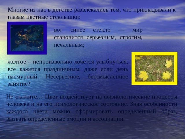 Многие из нас в детстве развлекались тем, что прикладывали к глазам цветные стеклышки: вот синее стекло — мир становится серьезным, строгим, печальным; желтое – непроизвольно хочется улыбнуться, все кажется праздничным, даже если день пасмурный. Несерьезное, бессмысленное занятие? Не скажите… Цвет воздействует на физиологические процессы человека и на его психологическое состояние. Зная особенности каждого цвета можно сформировать определенный образ, вызвать определенные эмоции и ассоциации. 