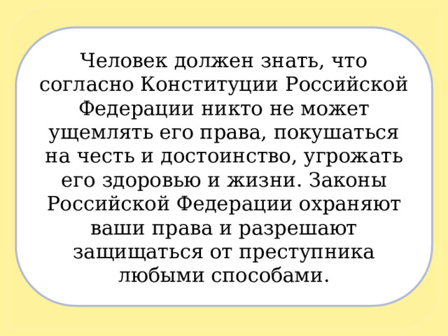 Человек должен знать, что согласно Конституции Российской Федерации никто не может ущемлять его права, покушаться на честь и достоинство, угрожать его здоровью и жизни. Законы Российской Федерации охраняют ваши права и разрешают защищаться от преступника любыми способами. 