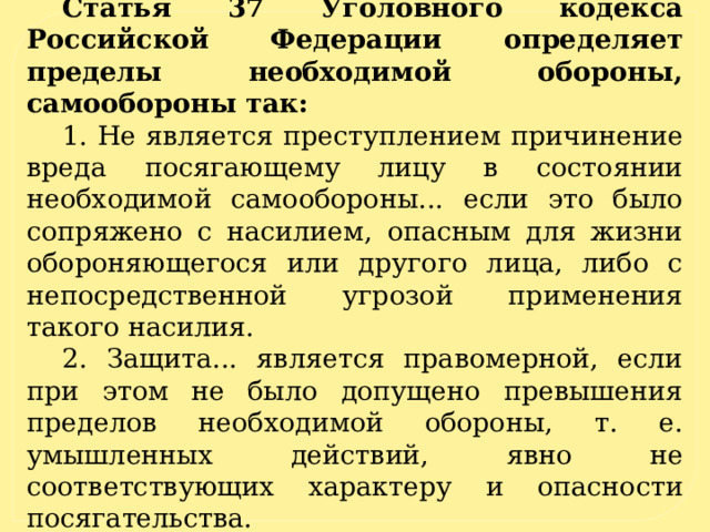 Статья 37 Уголовного кодекса Российской Федерации определяет пределы необходимой обороны, самообороны так: 1. Не является преступлением причинение вреда посягающему лицу в состоянии необходимой самообороны... если это было сопряжено с насилием, опасным для жизни обороняющегося или другого лица, либо с непосредственной угрозой применения такого насилия. 2. Защита... является правомерной, если при этом не было допущено превышения пределов необходимой обороны, т. е. умышленных действий, явно не соответствующих характеру и опасности посягательства. 