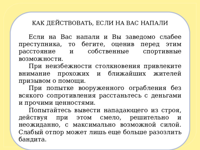 КАК ДЕЙСТВОВАТЬ, ЕСЛИ НА ВАС НАПАЛИ   Если на Вас напали и Вы заведомо слабее преступника, то бегите, оценив перед этим расстояние и собственные спортивные возможности. При неизбежности столкновения привлеките внимание прохожих и ближайших жителей призывом о помощи. При попытке вооруженного ограбления без всякого сопротивления расстаньтесь с деньгами и прочими ценностями. Попытайтесь вывести нападающего из строя, действуя при этом смело, решительно и неожиданно, с максимально возможной силой. Слабый отпор может лишь еще больше разозлить бандита. 