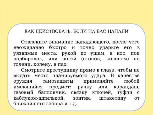 КАК ДЕЙСТВОВАТЬ, ЕСЛИ НА ВАС НАПАЛИ   Отвлеките внимание нападающего, после чего неожиданно быстро и точно ударьте его в уязвимые места: рукой по ушам, в нос, под подбородок, или ногой (стопой, коленом) по голени, колену, в пах. Смотрите преступнику прямо в глаза, чтобы не выдать место планируемого удара. В качестве оружия самозащиты применяйте любой имеющийся предмет: ручку или карандаш, газовый баллончик, связку ключей, туфли с каблуком-шпилькой, зонтик, штакетину от ближайшего забора и т.д.  