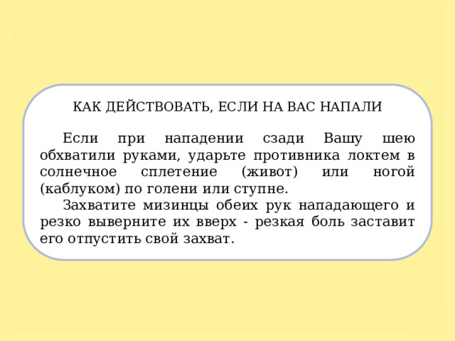 КАК ДЕЙСТВОВАТЬ, ЕСЛИ НА ВАС НАПАЛИ   Если при нападении сзади Вашу шею обхватили руками, ударьте противника локтем в солнечное сплетение (живот) или ногой (каблуком) по голени или ступне. Захватите мизинцы обеих рук нападающего и резко выверните их вверх - резкая боль заставит его отпустить свой захват.  