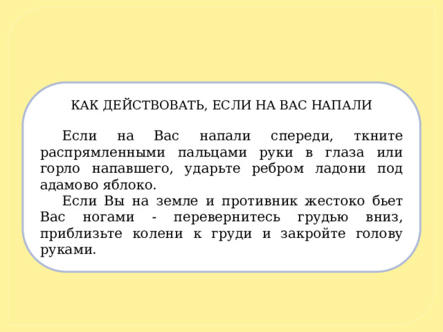 КАК ДЕЙСТВОВАТЬ, ЕСЛИ НА ВАС НАПАЛИ   Если на Вас напали спереди, ткните распрямленными пальцами руки в глаза или горло напавшего, ударьте ребром ладони под адамово яблоко. Если Вы на земле и противник жестоко бьет Вас ногами - перевернитесь грудью вниз, приблизьте колени к груди и закройте голову руками. 