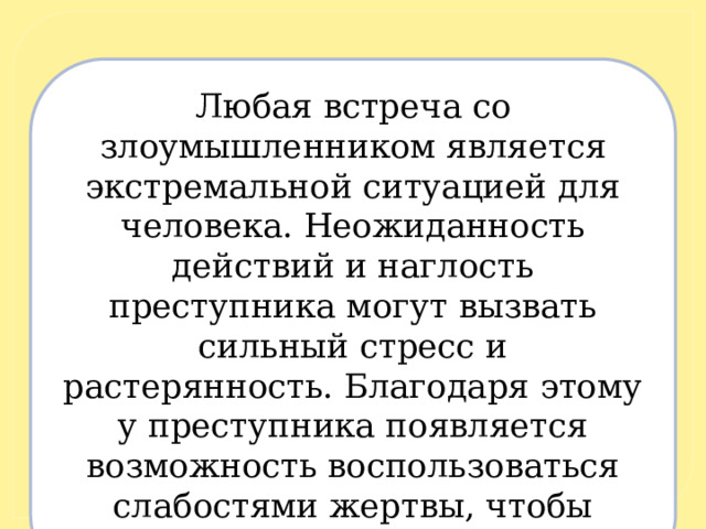 Любая встреча со злоумышленником является экстремальной ситуацией для человека. Неожиданность действий и наглость преступника могут вызвать сильный стресс и растерянность. Благодаря этому у преступника появляется возможность воспользоваться слабостями жертвы, чтобы оказать на неё психологическое воздействие. 