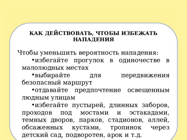 КАК ДЕЙСТВОВАТЬ, ЧТОБЫ ИЗБЕЖАТЬ НАПАДЕНИЯ   Чтобы уменьшить вероятность нападения: избегайте прогулок в одиночестве в малолюдных местах выбирайте для передвижения безопасный маршрут отдавайте предпочтение освещенным людным улицам избегайте пустырей, длинных заборов, проходов под мостами и эстакадами, темных дворов, парков, стадионов, аллей, обсаженных кустами, тропинок через детский сад, подворотен, арок и т.д. 