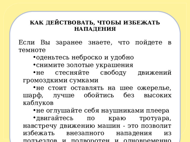 КАК ДЕЙСТВОВАТЬ, ЧТОБЫ ИЗБЕЖАТЬ НАПАДЕНИЯ   Если Вы заранее знаете, что пойдете в темноте оденьтесь неброско и удобно снимите золотые украшения не стесняйте свободу движений громоздкими сумками не стоит оставлять на шее ожерелье, шарф, лучше обойтись без высоких каблуков не оглушайте себя наушниками плеера двигайтесь по краю тротуара, навстречу движению машин - это позволит избежать внезапного нападения из подъездов и подворотен и одновременно видеть подъезжающие машины. 