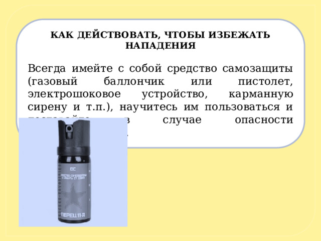 КАК ДЕЙСТВОВАТЬ, ЧТОБЫ ИЗБЕЖАТЬ НАПАДЕНИЯ   Всегда имейте с собой средство самозащиты (газовый баллончик или пистолет, электрошоковое устройство, карманную сирену и т.п.), научитесь им пользоваться и доставайте в случае опасности заблаговременно. 