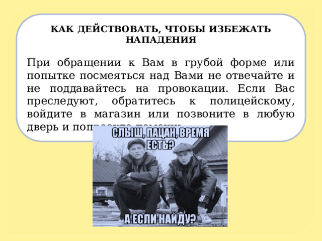 КАК ДЕЙСТВОВАТЬ, ЧТОБЫ ИЗБЕЖАТЬ НАПАДЕНИЯ   При обращении к Вам в грубой форме или попытке посмеяться над Вами не отвечайте и не поддавайтесь на провокации. Если Вас преследуют, обратитесь к полицейскому, войдите в магазин или позвоните в любую дверь и попросите помощи. 
