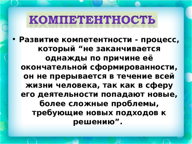 Развитие компетентности - процесс, который “не заканчивается однажды по причине её окончательной сформированности, он не прерывается в течение всей жизни человека, так как в сферу его деятельности попадают новые, более сложные проблемы, требующие новых подходов к решению”. 