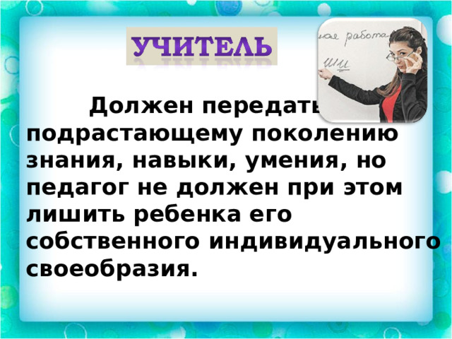  Должен передать подрастающему поколению знания, навыки, умения, но педагог не должен при этом лишить ребенка его собственного индивидуального своеобразия. 