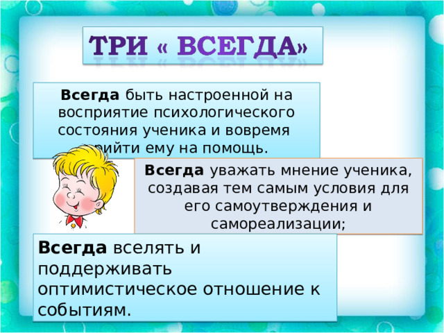 Всегда быть настроенной на восприятие психологического состояния ученика и вовремя прийти ему на помощь. Всегда уважать мнение ученика, создавая тем самым условия для его самоутверждения и самореализации; Всегда вселять и поддерживать оптимистическое отношение к событиям. 