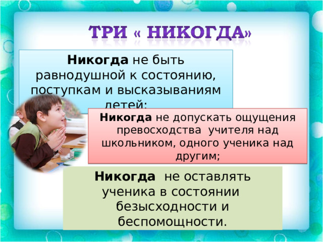 Никогда не быть равнодушной к состоянию, поступкам и высказываниям детей; Никогда не допускать ощущения превосходства учителя над школьником, одного ученика над другим; Никогда не оставлять ученика в состоянии безысходности и беспомощности. 