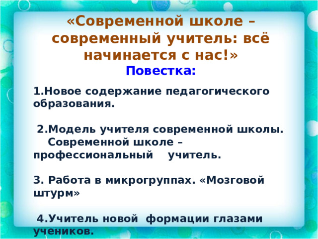 «Современной школе – современный учитель: всё начинается с нас!» Повестка:    1.Новое содержание педагогического образования.   2.Модель учителя современной школы.  Современной школе – профессиональный учитель.  3. Работа в микрогруппах. «Мозговой штурм»   4.Учитель новой формации глазами учеников. 