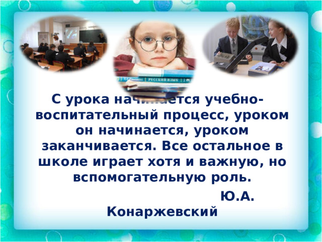 С урока начинается учебно-воспитательный процесс, уроком он начинается, уроком заканчивается. Все остальное в школе играет хотя и важную, но вспомогательную роль.  Ю.А. Конаржевский 