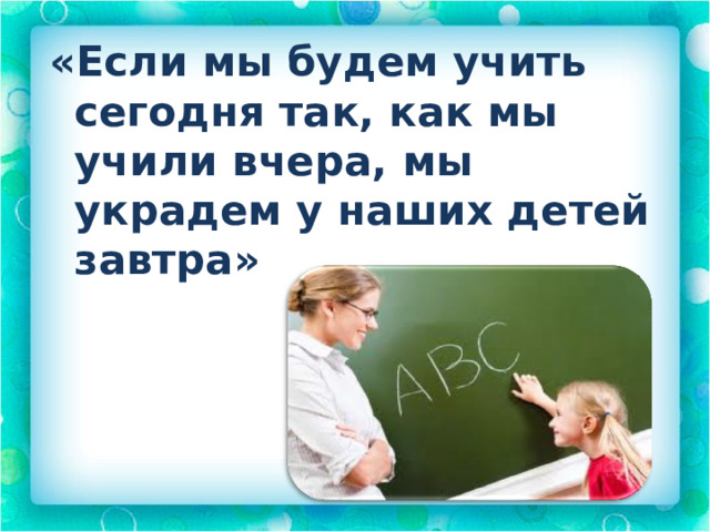 «Если мы будем учить сегодня так, как мы учили вчера, мы украдем у наших детей завтра» 