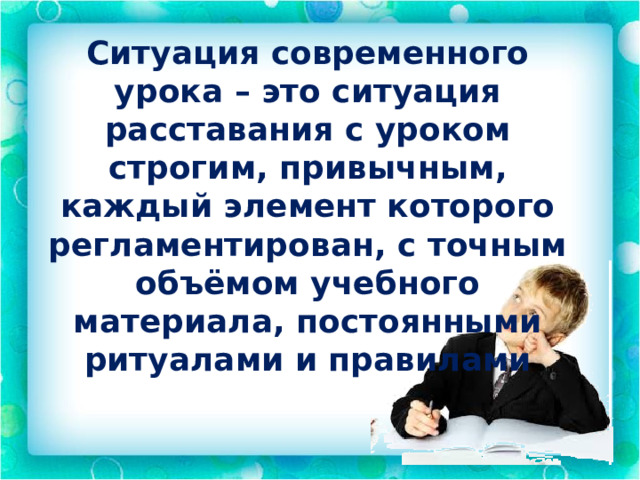 Ситуация современного урока – это ситуация расставания с уроком строгим, привычным, каждый элемент которого регламентирован, с точным объёмом учебного материала, постоянными ритуалами и правилами 