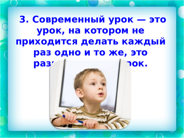  3. Современный урок — это урок, на котором не приходится делать каждый раз одно и то же, это разнообразный урок.   