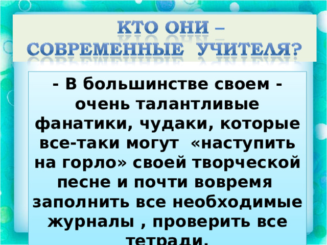 - В большинстве своем - очень талантливые фанатики, чудаки, которые все-таки могут «наступить на горло» своей творческой песне и почти вовремя заполнить все необходимые журналы , проверить все тетради. 