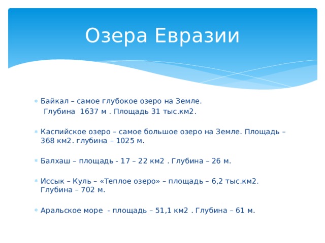 Озера Евразии Байкал – самое глубокое озеро на Земле.  Глубина 1637 м . Площадь 31 тыс.км2. Каспийское озеро – самое большое озеро на Земле. Площадь – 368 км2. глубина – 1025 м. Балхаш – площадь - 17 – 22 км2 . Глубина – 26 м. Иссык – Куль – «Теплое озеро» – площадь – 6,2 тыс.км2. Глубина – 702 м. Аральское море - площадь – 51,1 км2 . Глубина – 61 м. 