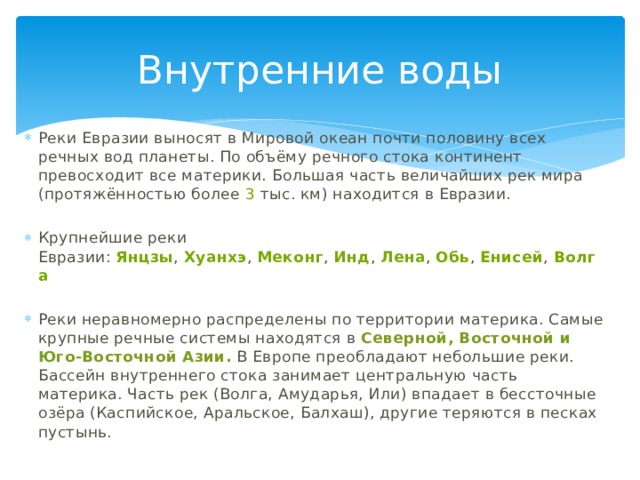Внутренние воды Реки Евразии выносят в Мировой океан почти половину всех речных вод планеты. По объёму речного стока континент превосходит все материки. Большая часть величайших рек мира (протяжённостью более  3  тыс. км) находится в Евразии. Крупнейшие реки Евразии:  Янцзы ,  Хуанхэ ,  Меконг ,  Инд ,  Лена ,  Обь ,  Енисей ,  Волга Реки неравномерно распределены по территории материка. Самые крупные речные системы находятся в Северной, Восточной и Юго-Восточной Азии. В Европе преобладают небольшие реки. Бассейн внутреннего стока занимает центральную часть материка. Часть рек (Волга, Амударья, Или) впадает в бессточные озёра (Каспийское, Аральское, Балхаш), другие теряются в песках пустынь. 